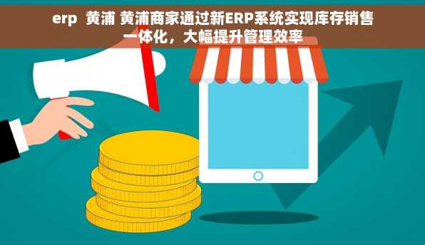erp  黄浦 黄浦商家通过新ERP系统实现库存销售一体化，大幅提升管理效率