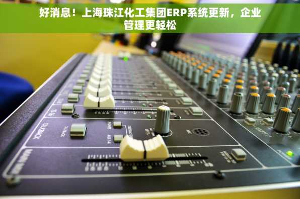 好消息！上海珠江化工集团ERP系统更新，企业管理更轻松