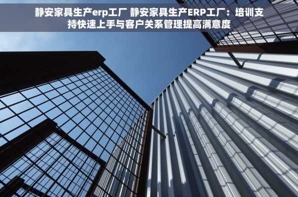 静安家具生产erp工厂 静安家具生产ERP工厂：培训支持快速上手与客户关系管理提高满意度