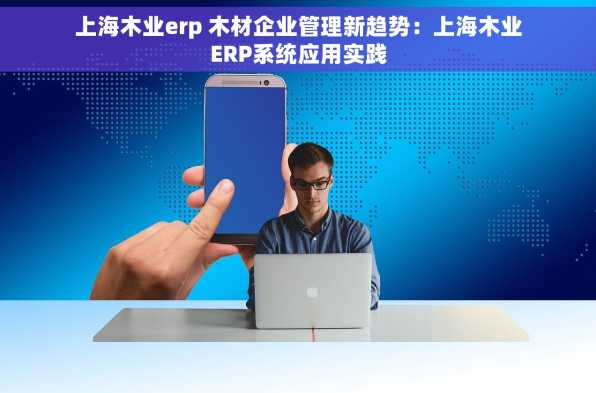 上海木业erp 木材企业管理新趋势：上海木业ERP系统应用实践