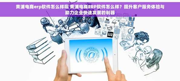 黄浦电商erp软件怎么样啊 黄浦电商ERP软件怎么样？提升客户服务体验与助力企业快速发展的利器
