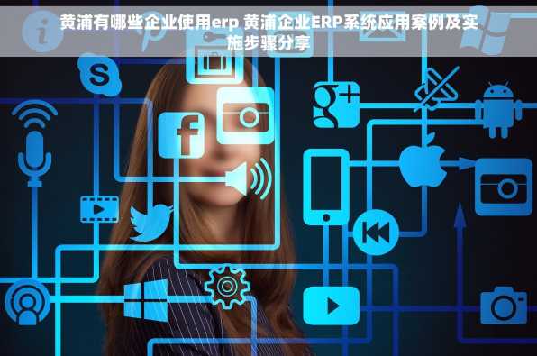 黄浦有哪些企业使用erp 黄浦企业ERP系统应用案例及实施步骤分享