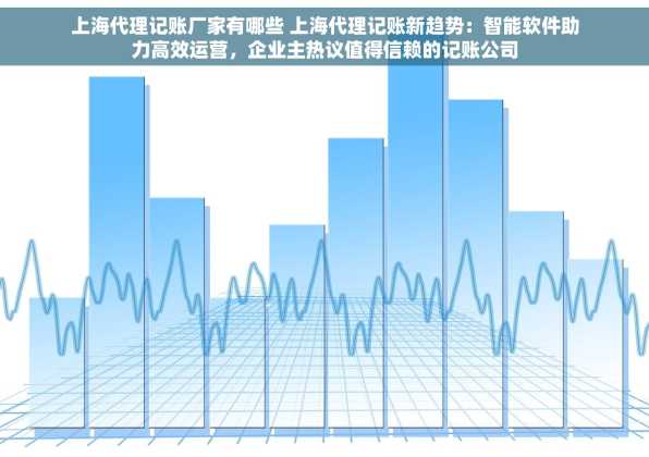 上海代理记账厂家有哪些 上海代理记账新趋势：智能软件助力高效运营，企业主热议值得信赖的记账公司