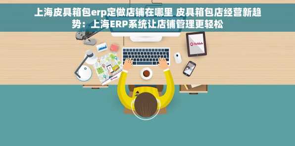 上海皮具箱包erp定做店铺在哪里 皮具箱包店经营新趋势：上海ERP系统让店铺管理更轻松