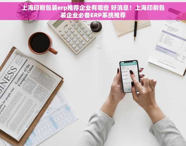 上海印刷包装erp推荐企业有哪些 好消息！上海印刷包装企业必备ERP系统推荐
