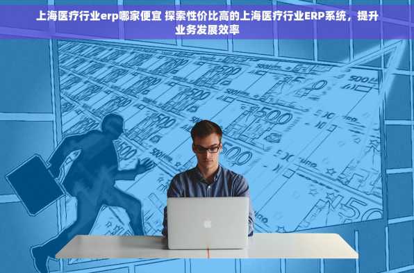 上海医疗行业erp哪家便宜 探索性价比高的上海医疗行业ERP系统，提升业务发展效率