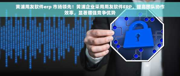 黄浦用友软件erp 市场领先！黄浦企业采用用友软件ERP，提高团队协作效率，显著增强竞争优势