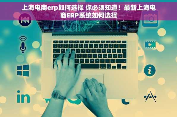 上海电商erp如何选择 你必须知道！最新上海电商ERP系统如何选择