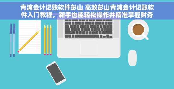 青浦会计记账软件彭山 高效彭山青浦会计记账软件入门教程，新手也能轻松操作并精准掌握财务数据