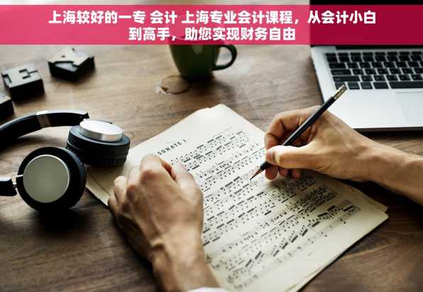 上海较好的一专 会计 上海专业会计课程，从会计小白到高手，助您实现财务自由