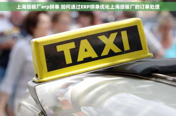 上海纸板厂erp拼单 如何通过ERP拼单优化上海纸板厂的订单处理