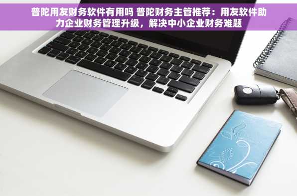 普陀用友财务软件有用吗 普陀财务主管推荐：用友软件助力企业财务管理升级，解决中小企业财务难题