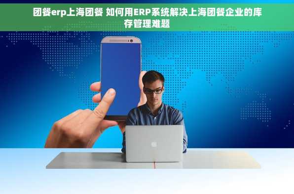 团餐erp上海团餐 如何用ERP系统解决上海团餐企业的库存管理难题