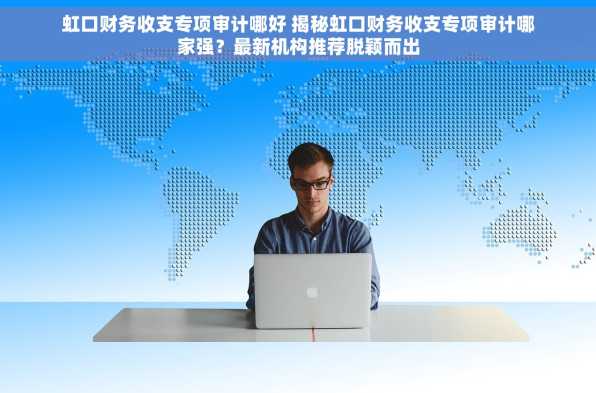 虹口财务收支专项审计哪好 揭秘虹口财务收支专项审计哪家强？最新机构推荐脱颖而出