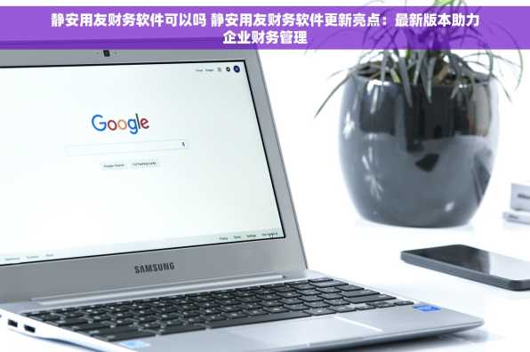 静安用友财务软件可以吗 静安用友财务软件更新亮点：最新版本助力企业财务管理