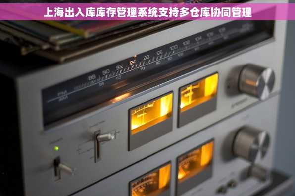 上海出入库库存管理系统支持多仓库协同管理