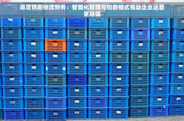 嘉定铁阳物流财务：智能化管理与创新模式推动企业运营更稳健