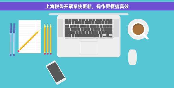 上海税务开票系统更新，操作更便捷高效