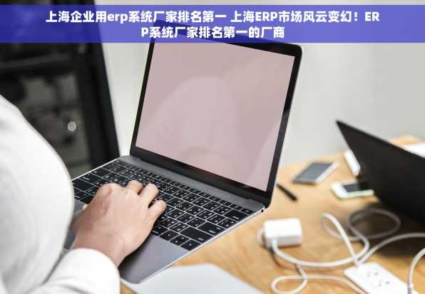 上海企业用erp系统厂家排名第一 上海ERP市场风云变幻！ERP系统厂家排名第一的厂商