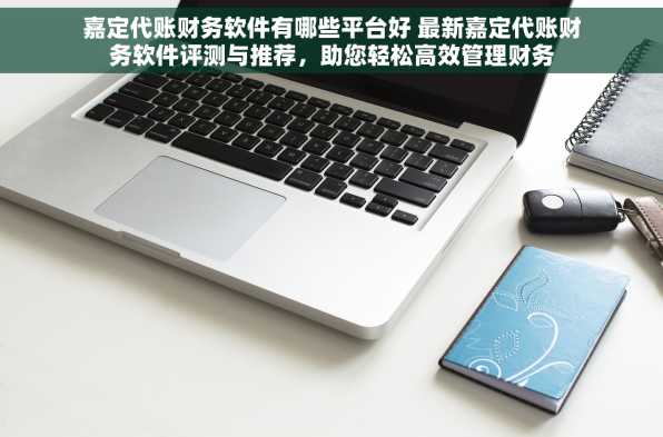 嘉定代账财务软件有哪些平台好 最新嘉定代账财务软件评测与推荐，助您轻松高效管理财务