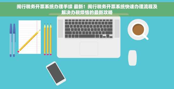 闽行税务开票系统办理手续 最新！闽行税务开票系统快速办理流程及解决办税烦恼的最新攻略