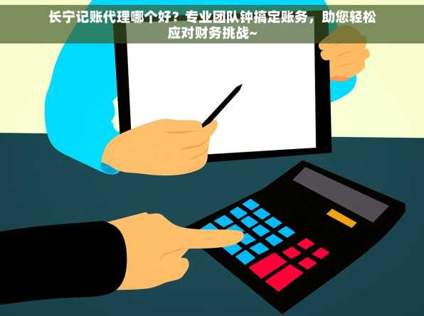长宁记账代理哪个好？专业团队钟搞定账务，助您轻松应对财务挑战~