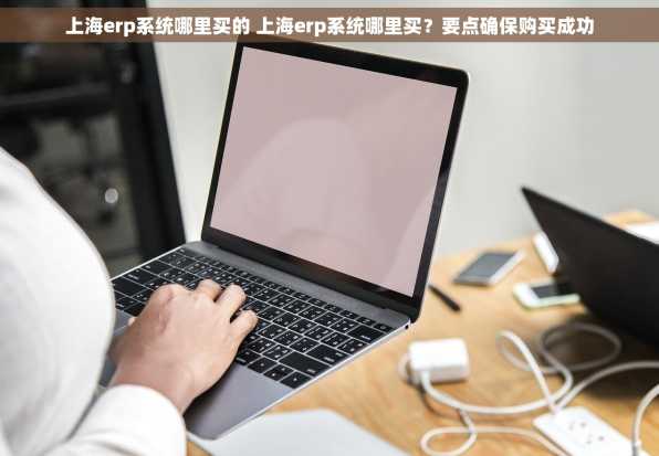 上海erp系统哪里买的 上海erp系统哪里买？要点确保购买成功