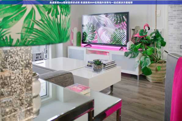 青浦家具erp哪家服务好点啊 青浦家具ERP应用提升效率与一站式解决方案推荐