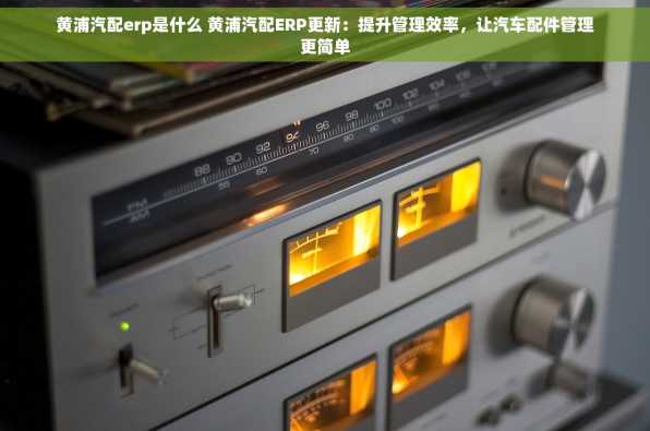 黄浦汽配erp是什么 黄浦汽配ERP更新：提升管理效率，让汽车配件管理更简单