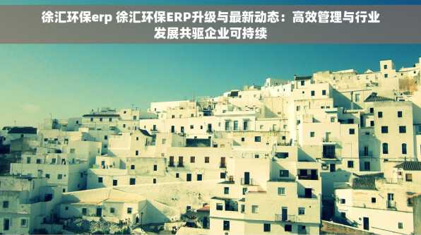 徐汇环保erp 徐汇环保ERP升级与最新动态：高效管理与行业发展共驱企业可持续