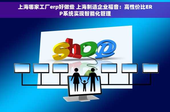 上海哪家工厂erp好做些 上海制造企业福音：高性价比ERP系统实现智能化管理