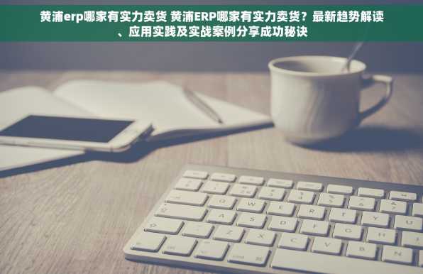 黄浦erp哪家有实力卖货 黄浦ERP哪家有实力卖货？最新趋势解读、应用实践及实战案例分享成功秘诀