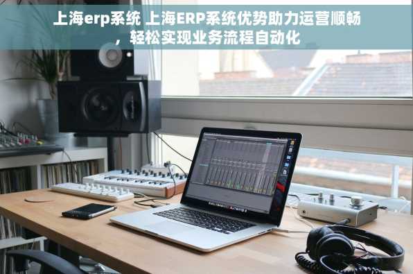 上海erp系统 上海ERP系统优势助力运营顺畅，轻松实现业务流程自动化