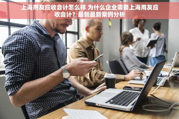 上海用友应收会计怎么样 为什么企业需要上海用友应收会计？最新最新案例分析