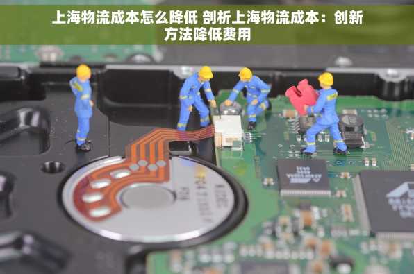 上海物流成本怎么降低 剖析上海物流成本：创新方法降低费用
