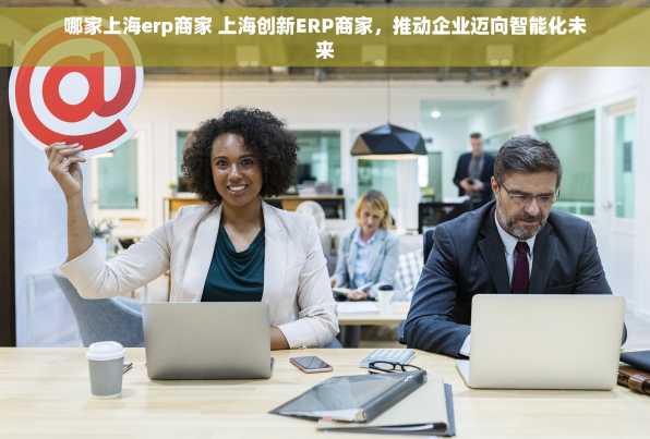 哪家上海erp商家 上海创新ERP商家，推动企业迈向智能化未来