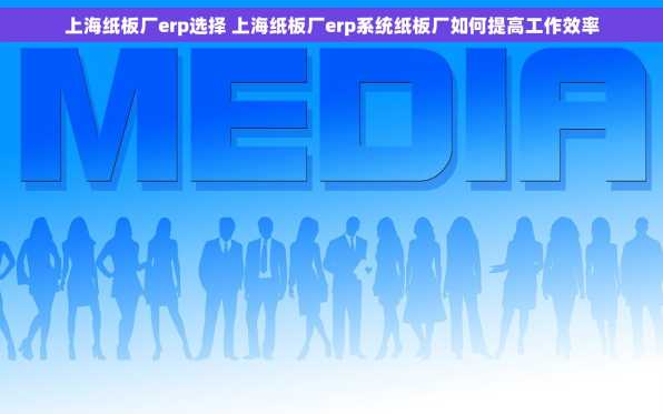 上海纸板厂erp选择 上海纸板厂erp系统纸板厂如何提高工作效率