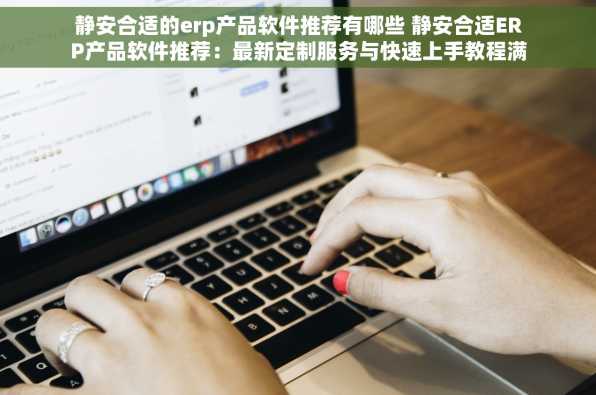 静安合适的erp产品软件推荐有哪些 静安合适ERP产品软件推荐：最新定制服务与快速上手教程满足个性化需求