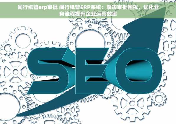 闽行纸管erp审批 闽行纸管ERP系统：解决审批困扰，优化业务流程提升企业运营效率