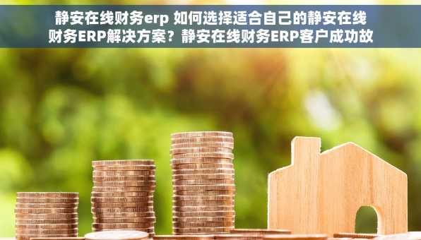 静安在线财务erp 如何选择适合自己的静安在线财务ERP解决方案？静安在线财务ERP客户成功故事分享