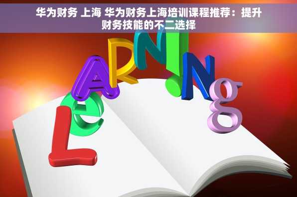 华为财务 上海 华为财务上海培训课程推荐：提升财务技能的不二选择