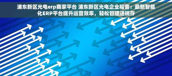 浦东新区光电erp商家平台 浦东新区光电企业福音：最新智能化ERP平台提升运营效率，轻松管理进销存
