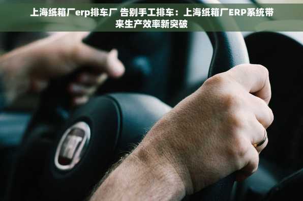 上海纸箱厂erp排车厂 告别手工排车：上海纸箱厂ERP系统带来生产效率新突破