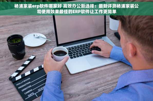 杨浦家装erp软件哪家好 高效办公新选择：最新评测杨浦家装公司使用效果最佳的ERP软件让工作更简单