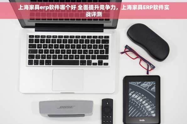 上海家具erp软件哪个好 全面提升竞争力，上海家具ERP软件实战评测