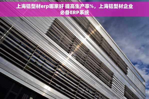上海铝型材erp哪家好 提高生产率%，上海铝型材企业必备ERP系统