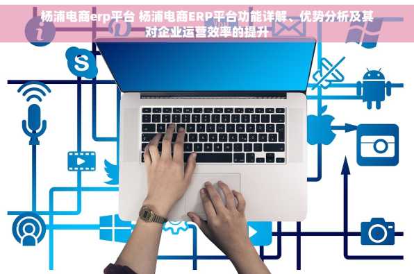杨浦电商erp平台 杨浦电商ERP平台功能详解、优势分析及其对企业运营效率的提升