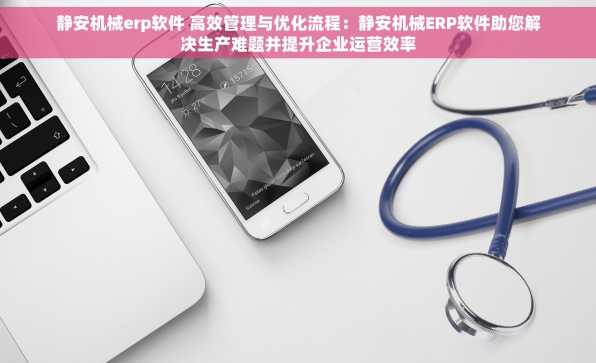 静安机械erp软件 高效管理与优化流程：静安机械ERP软件助您解决生产难题并提升企业运营效率