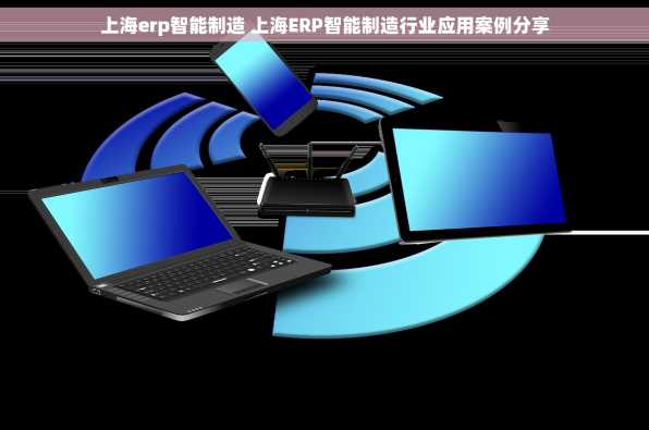 上海erp智能制造 上海ERP智能制造行业应用案例分享