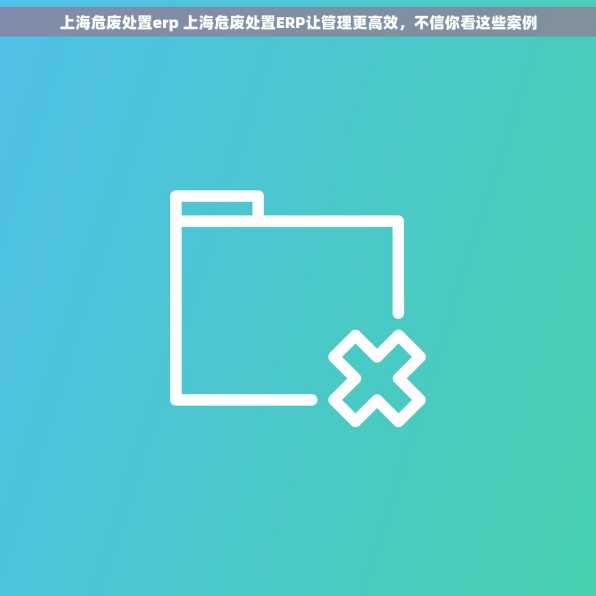 上海危废处置erp 上海危废处置ERP让管理更高效，不信你看这些案例